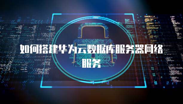 如何搭建华为云数据库服务器网络服务