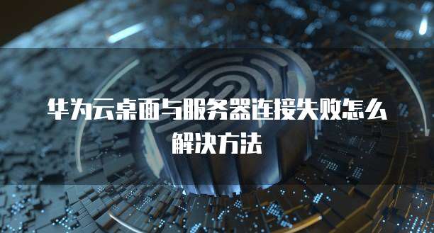 华为云桌面与服务器连接失败怎么解决方法