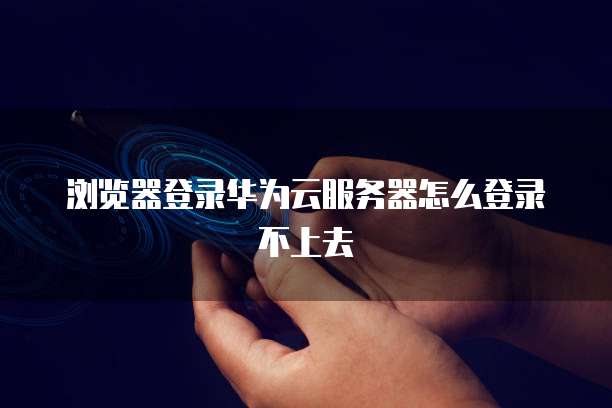浏览器登录华为云服务器怎么登录不上去