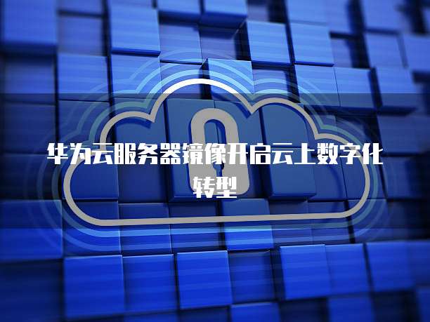 华为云服务器镜像开启云上数字化转型