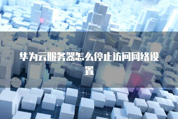 华为云服务器怎么停止访问网络设置