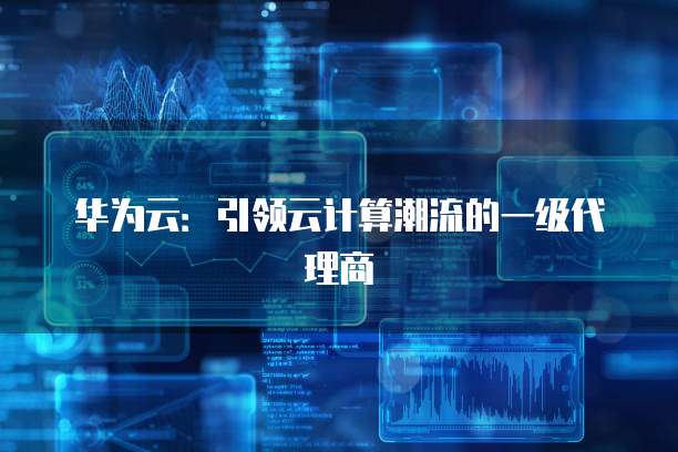华为云：引领云计算潮流的一级代理商