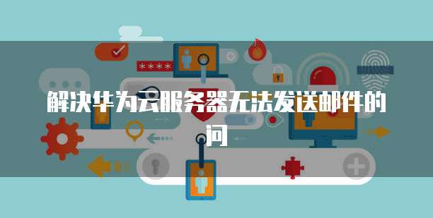 解决华为云服务器无法发送邮件的问