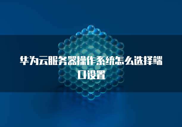 华为云服务器操作系统怎么选择端口设置