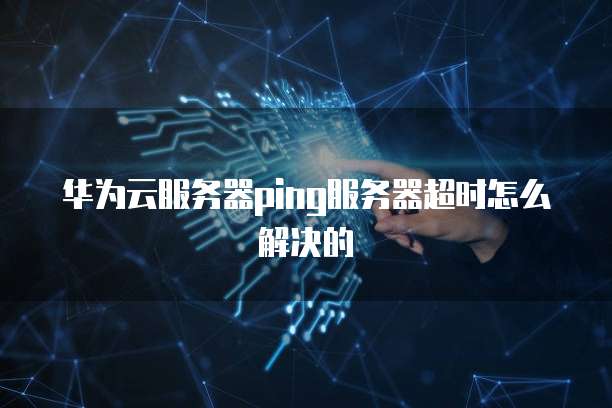 华为云服务器ping服务器超时怎么解决的