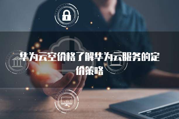 华为云空价格了解华为云服务的定价策略
