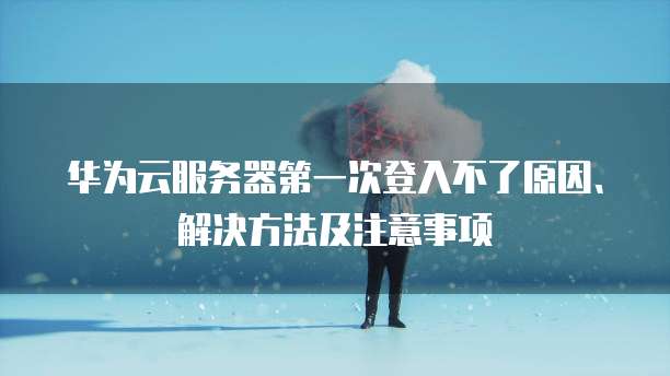 华为云服务器第一次登入不了原因、解决方法及注意事项