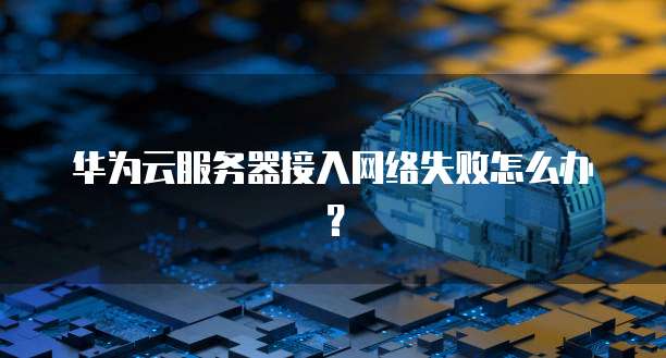 华为云服务器接入网络失败怎么办？