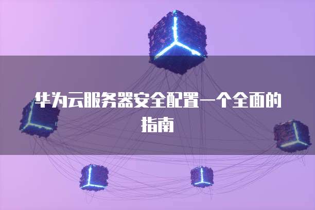 华为云服务器安全配置一个全面的指南