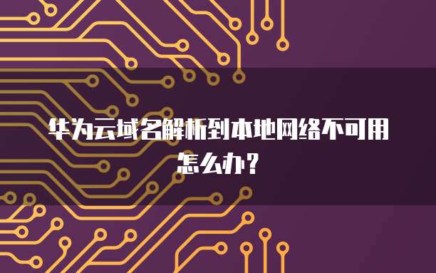华为云域名解析到本地网络不可用怎么办？