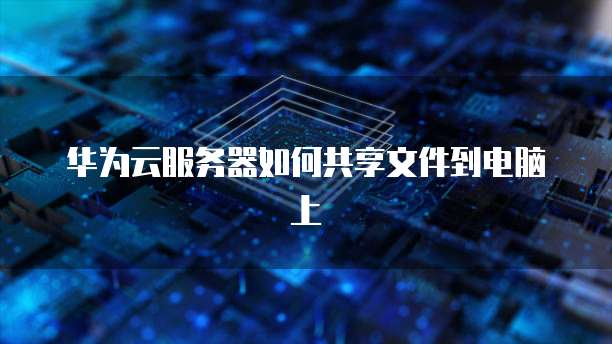 华为云服务器如何共享文件到电脑上