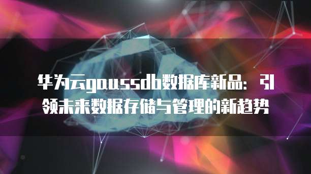 华为云gaussdb数据库新品：引领未来数据存储与管理的新趋势