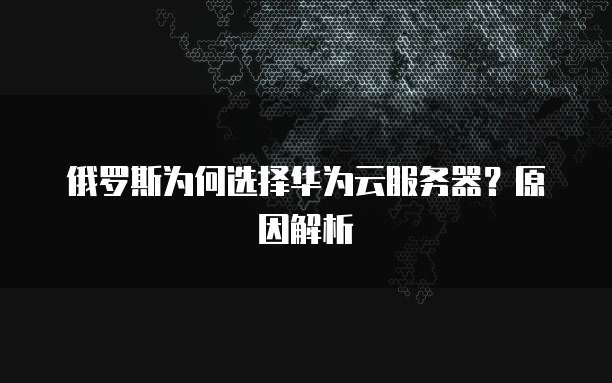 俄罗斯为何选择华为云服务器？原因解析