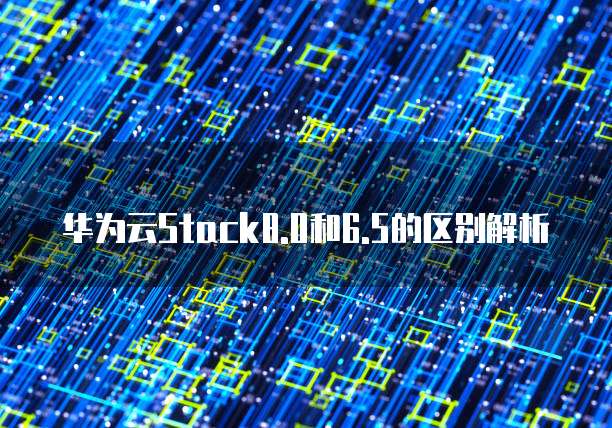 华为云Stack8.0和6.5的区别解析