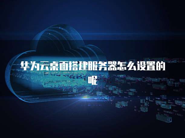 华为云桌面搭建服务器怎么设置的呢