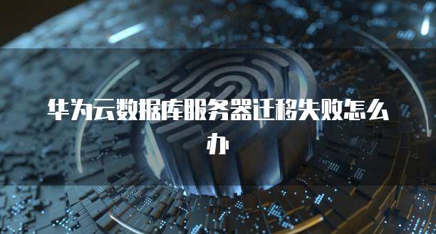 华为云数据库服务器迁移失败怎么办