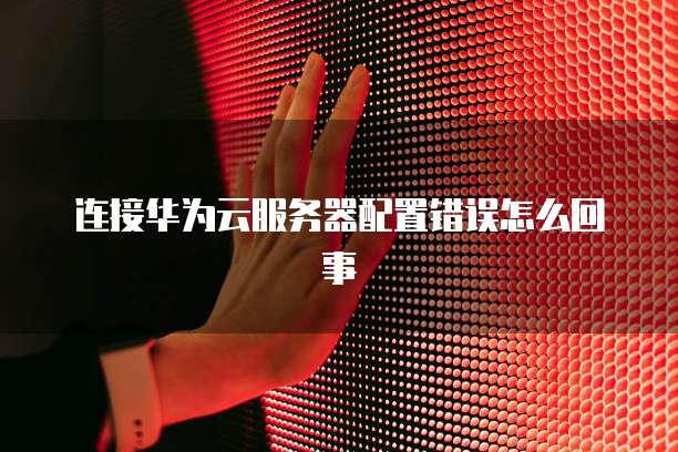 连接华为云服务器配置错误怎么回事