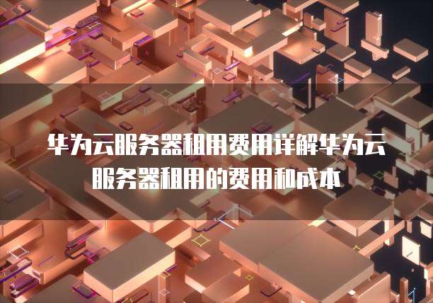 华为云服务器租用费用详解华为云服务器租用的费用和成本