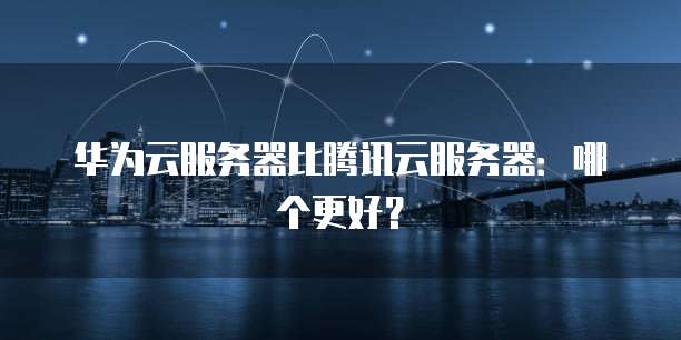 华为云服务器比腾讯云服务器：哪个更好？