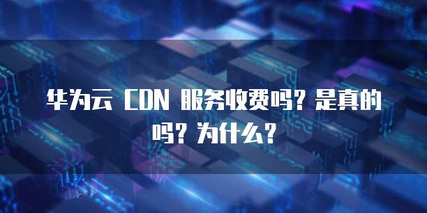 华为云 CDN 服务收费吗？是真的吗？为什么？