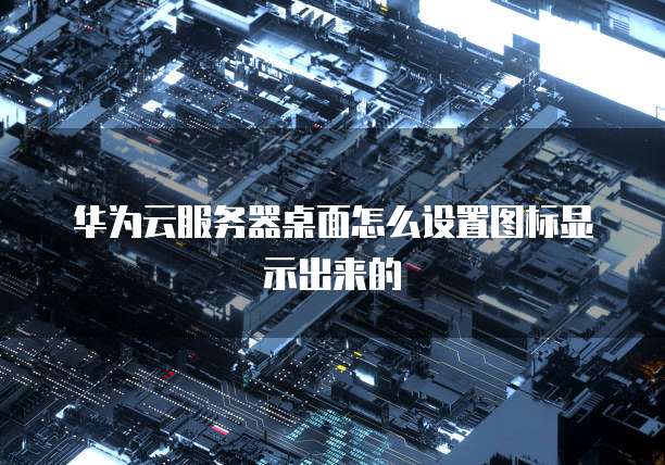 华为云服务器桌面怎么设置图标显示出来的