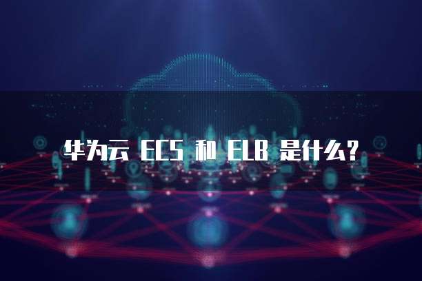 华为云 ECS 和 ELB 是什么？
