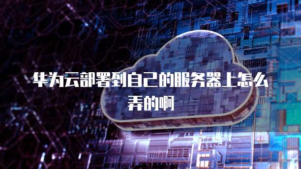 华为云部署到自己的服务器上怎么弄的啊