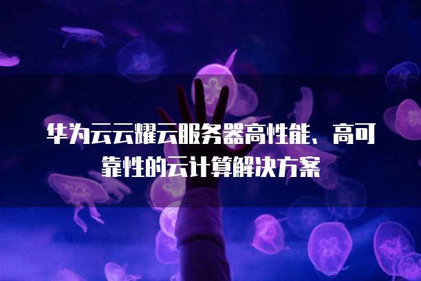 华为云云耀云服务器高性能、高可靠性的云计算解决方案