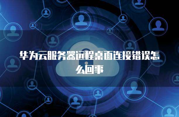 华为云服务器远程桌面连接错误怎么回事