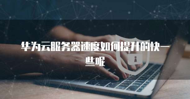 华为云服务器速度如何提升的快一些呢