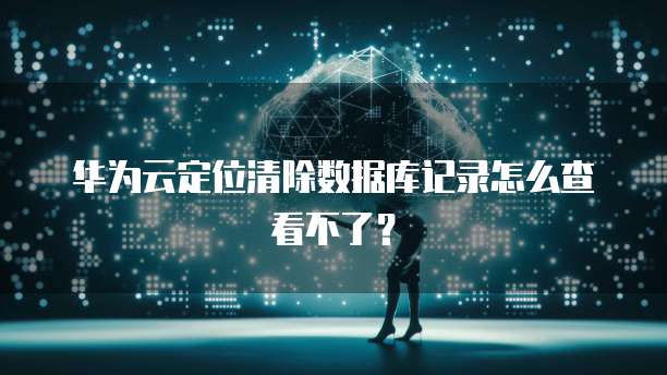 华为云定位清除数据库记录怎么查看不了？