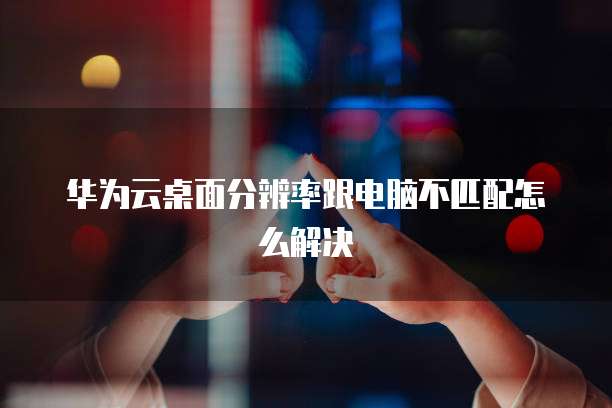 华为云桌面分辨率跟电脑不匹配怎么解决