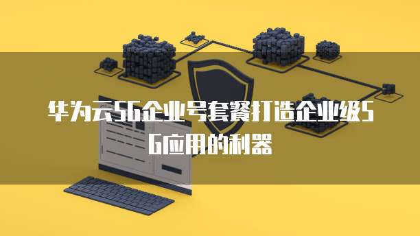 华为云5G企业号套餐打造企业级5G应用的利器