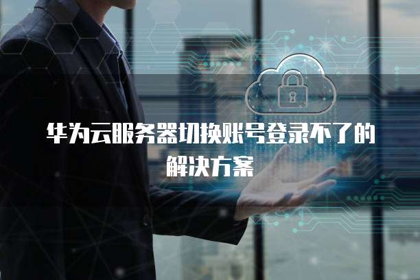 华为云服务器切换账号登录不了的解决方案