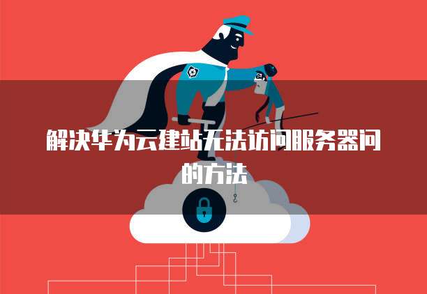 解决华为云建站无法访问服务器问的方法