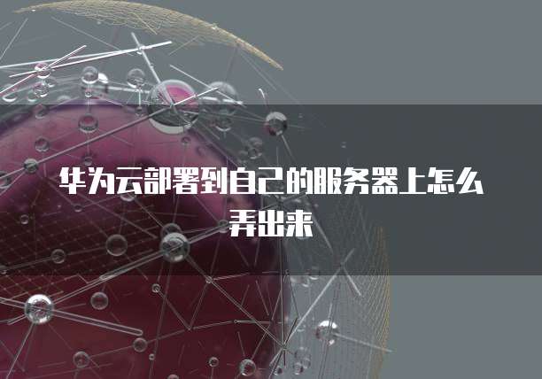 华为云部署到自己的服务器上怎么弄出来