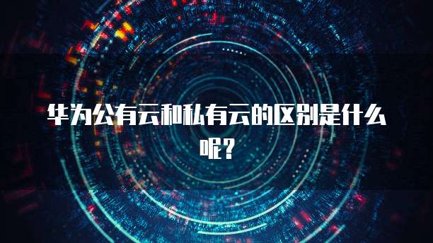 华为公有云和私有云的区别是什么呢？