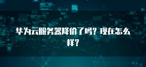 华为云服务器降价了吗？现在怎么样？