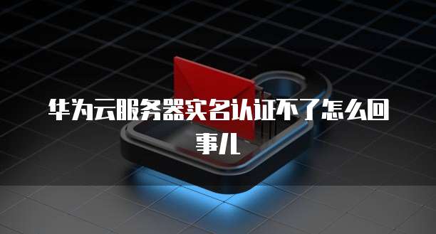 华为云服务器实名认证不了怎么回事儿