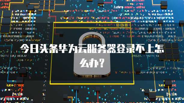 今日头条华为云服务器登录不上怎么办？