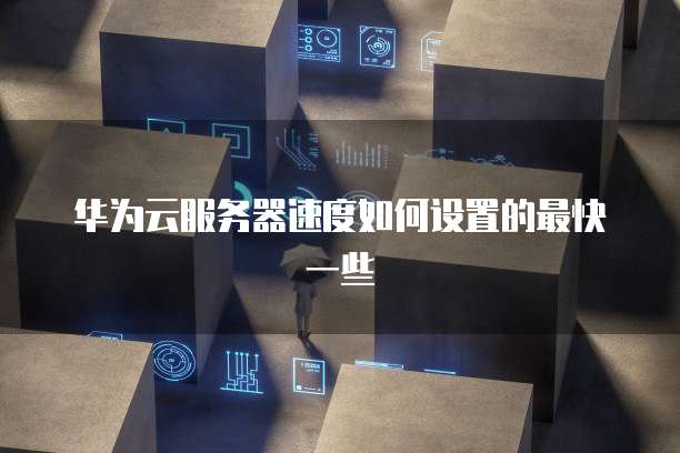 华为云服务器速度如何设置的最快一些