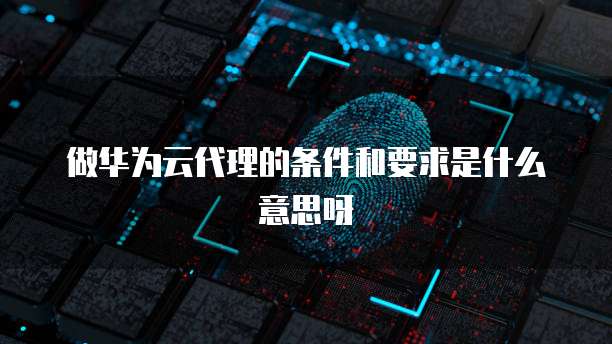 做华为云代理的条件和要求是什么意思呀