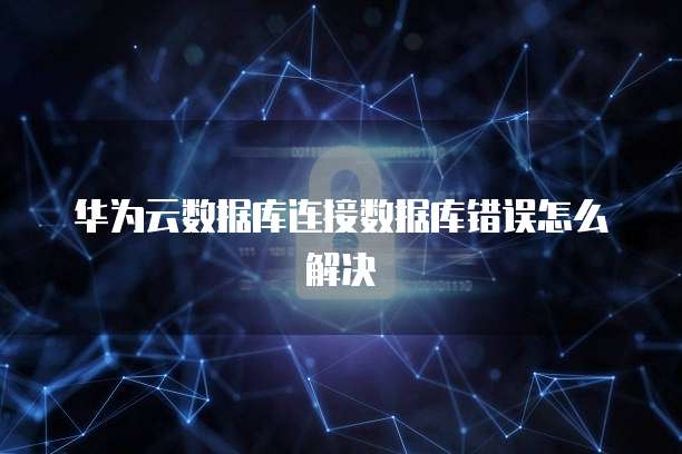 华为云数据库连接数据库错误怎么解决