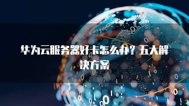 华为云服务器好卡怎么办？五大解决方案