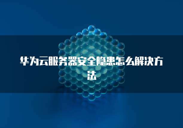 华为云服务器安全隐患怎么解决方法