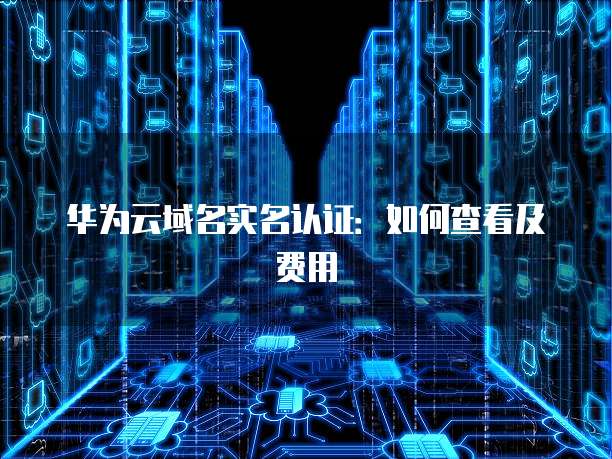 华为云域名实名认证：如何查看及费用