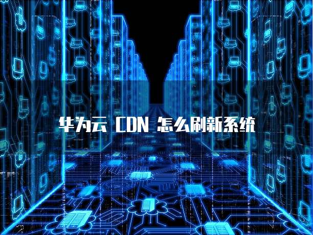 华为云 CDN 怎么刷新系统