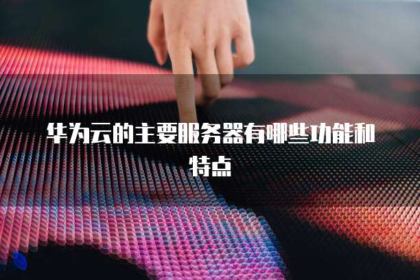 华为云的主要服务器有哪些功能和特点