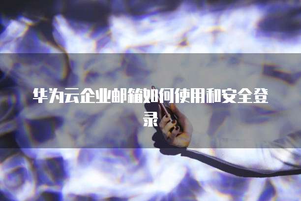 华为云企业邮箱如何使用和安全登录