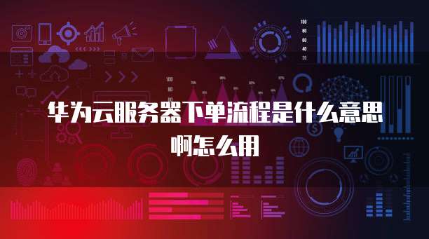 华为云服务器下单流程是什么意思啊怎么用